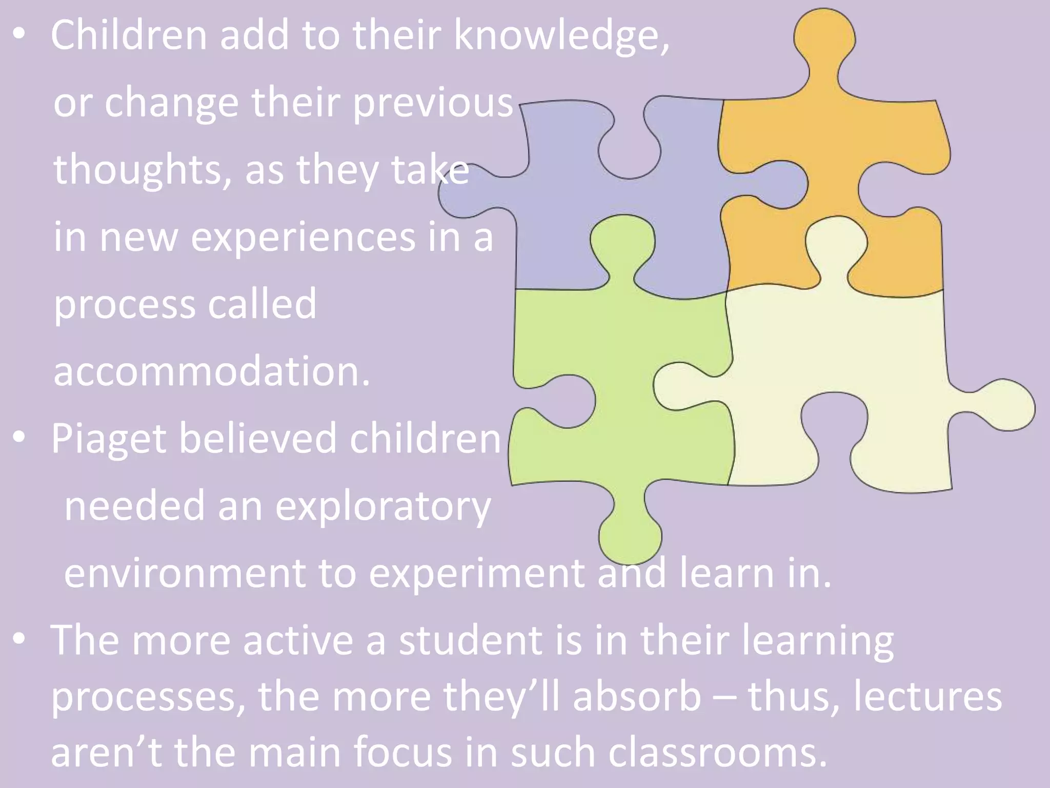 Children add to their knowledge,     or change their previous     thoughts, as they take     in new experiences in a     process called     accommodation.Piaget believed children     needed an exploratory      environment to experiment and learn in. The more active a student is in their learning processes, the more they’ll absorb – thus, lectures aren’t the main focus in such classrooms. 