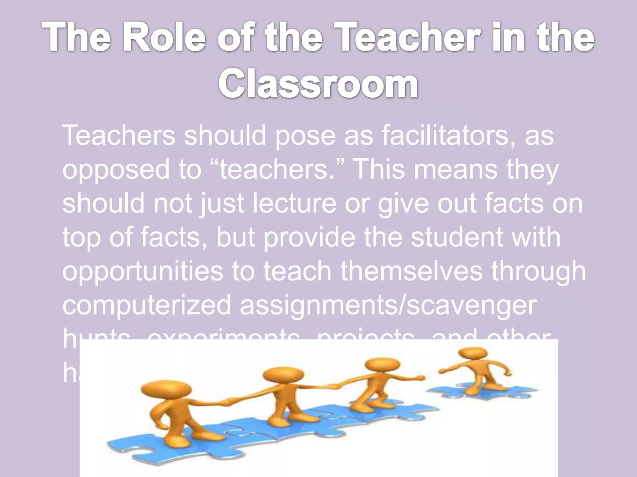 The Role of the Teacher in the Classroom   Teachers should pose as facilitators, as opposed to “teachers.” This means they should not just lecture or give out facts on top of facts, but provide the student with opportunities to teach themselves through computerized assignments/scavenger hunts, experiments, projects, and other hands-on activities. 