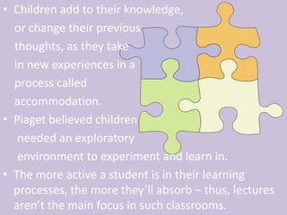 Children add to their knowledge,     or change their previous     thoughts, as they take     in new experiences in a     process called     accommodation.Piaget believed children     needed an exploratory      environment to experiment and learn in. The more active a student is in their learning processes, the more they’ll absorb – thus, lectures aren’t the main focus in such classrooms. 