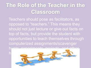 The Role of the Teacher in the Classroom   Teachers should pose as facilitators, as opposed to “teachers.” This means they should not just lecture or give out facts on top of facts, but provide the student with opportunities to teach themselves through computerized assignments/scavenger hunts, experiments, projects, and other hands-on activities. 