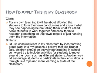 HOW I’D APPLY THIS IN MY CLASSROOM
Clare:
 For my own teaching it will be about allowing the
  students to form their own conclusions and explain what
  they see happening before telling them what it’s called.
  Allow students to work together and allow them to
  research something on their own instead of just handing
  them the information.
Brittany:
 I’d use constructivism in my classroom by incorporating
  group work into my lessons. I believe that like Bruner
  said, children should be actively participating in school
  so I would try to include activities for students to move
  around the room, such as different stations. Another way
  I’d encourage students to participate in their education is
  through field trips and more learning outside of the
  classroom.
 