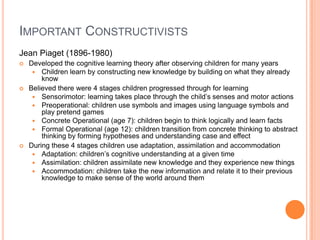 IMPORTANT CONSTRUCTIVISTS
Jean Piaget (1896-1980)
   Developed the cognitive learning theory after observing children for many years
      Children learn by constructing new knowledge by building on what they already
        know
   Believed there were 4 stages children progressed through for learning
      Sensorimotor: learning takes place through the child’s senses and motor actions
      Preoperational: children use symbols and images using language symbols and
        play pretend games
      Concrete Operational (age 7): children begin to think logically and learn facts
      Formal Operational (age 12): children transition from concrete thinking to abstract
        thinking by forming hypotheses and understanding case and effect
   During these 4 stages children use adaptation, assimilation and accommodation
      Adaptation: children’s cognitive understanding at a given time
      Assimilation: children assimilate new knowledge and they experience new things
      Accommodation: children take the new information and relate it to their previous
        knowledge to make sense of the world around them
 