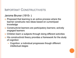 IMPORTANT CONSTRUCTIVISTS
Jerome Bruner (1915- )
   Proposed that learning is an active process where the
    learner constructs new ideas based on current/past
    knowledge
   Constructivist learners are participatory learners; actively
    engaged learners
   Children learn a subjects through doing different activities
   His constructivist theory provides a framework for the study
    of cognition
      Cognition: a individual progresses though different
        intellectual stages
 