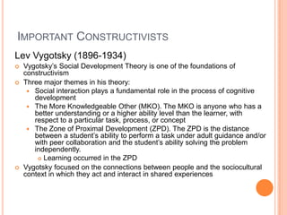 IMPORTANT CONSTRUCTIVISTS
Lev Vygotsky (1896-1934)
   Vygotsky’s Social Development Theory is one of the foundations of
    constructivism
   Three major themes in his theory:
      Social interaction plays a fundamental role in the process of cognitive
       development
      The More Knowledgeable Other (MKO). The MKO is anyone who has a
       better understanding or a higher ability level than the learner, with
       respect to a particular task, process, or concept
      The Zone of Proximal Development (ZPD). The ZPD is the distance
       between a student’s ability to perform a task under adult guidance and/or
       with peer collaboration and the student’s ability solving the problem
       independently.
         Learning occurred in the ZPD

   Vygotsky focused on the connections between people and the sociocultural
    context in which they act and interact in shared experiences
 