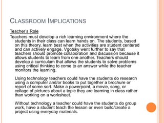 CLASSROOM IMPLICATIONS
Teacher’s Role
Teachers must develop a rich learning environment where the
  students in their class can learn hands on. The students, based
  on this theory, learn best when the activities are student centered
  and can actively engage. Vgotsky went further to say that
  teachers should promote collaboration and discussion because it
  allows students to learn from one another. Teachers should
  develop a curriculum that allows the students to solve problems
  using critical thinking to come to an answer while the teacher
  monitors the learning.
  Using technology teachers could have the students do research
  using a computer and/or books to put together a brochure or
  report of some sort. Make a powerpoint, a movie, song, or
  collage of pictures about a topic they are learning in class rather
  than working on a worksheet.
  Without technology a teacher could have the students do group
  work, have a student teach the lesson or even build/create a
  project using everyday materials.
 