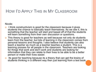 HOW I’D APPLY THIS IN MY CLASSROOM

Nicole:
 I think constructivism is good for the classroom because it gives
  students the chance to basically teach themselves. As we see it, this is
  something that the teacher will start and based off of that the students
  will learn something from their own discussion or questions.
 This theory is good for teachers as well because not only do students
  learn from the teacher, but lots of learning in the classroom comes from
  personal lessons and thoughts. I also believe that students can also
  teach a teacher as much as a teacher teaches a student. This is a
  learning process for all people in the classroom. Teachers are looking
  for things that work and don't work and students are looking for
  information that they can relate to their lives to be able to be a better
  person or make their lives easier.
 Its good for teaching because its a theory that can get the brains of
  students thinking in a different way then just learning from a text book.
 
