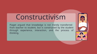 Constructivism
Piaget argued that knowledge is not merely transferred
from teacher to student, but is constructed by the student
through experience, interaction, and the process of
thinking.
 
