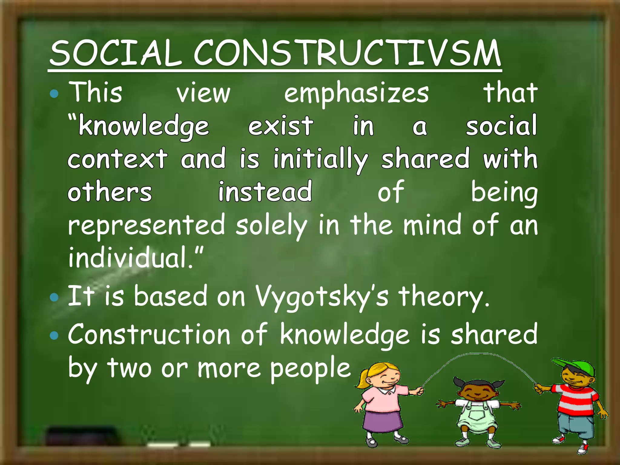 SOCIAL CONSTRUCTIVSM
 This view emphasizes that
“
of being
represented solely in the mind of an
individual.”
 It is based on Vygotsky’s theory.
 Construction of knowledge is shared
by two or more people
 