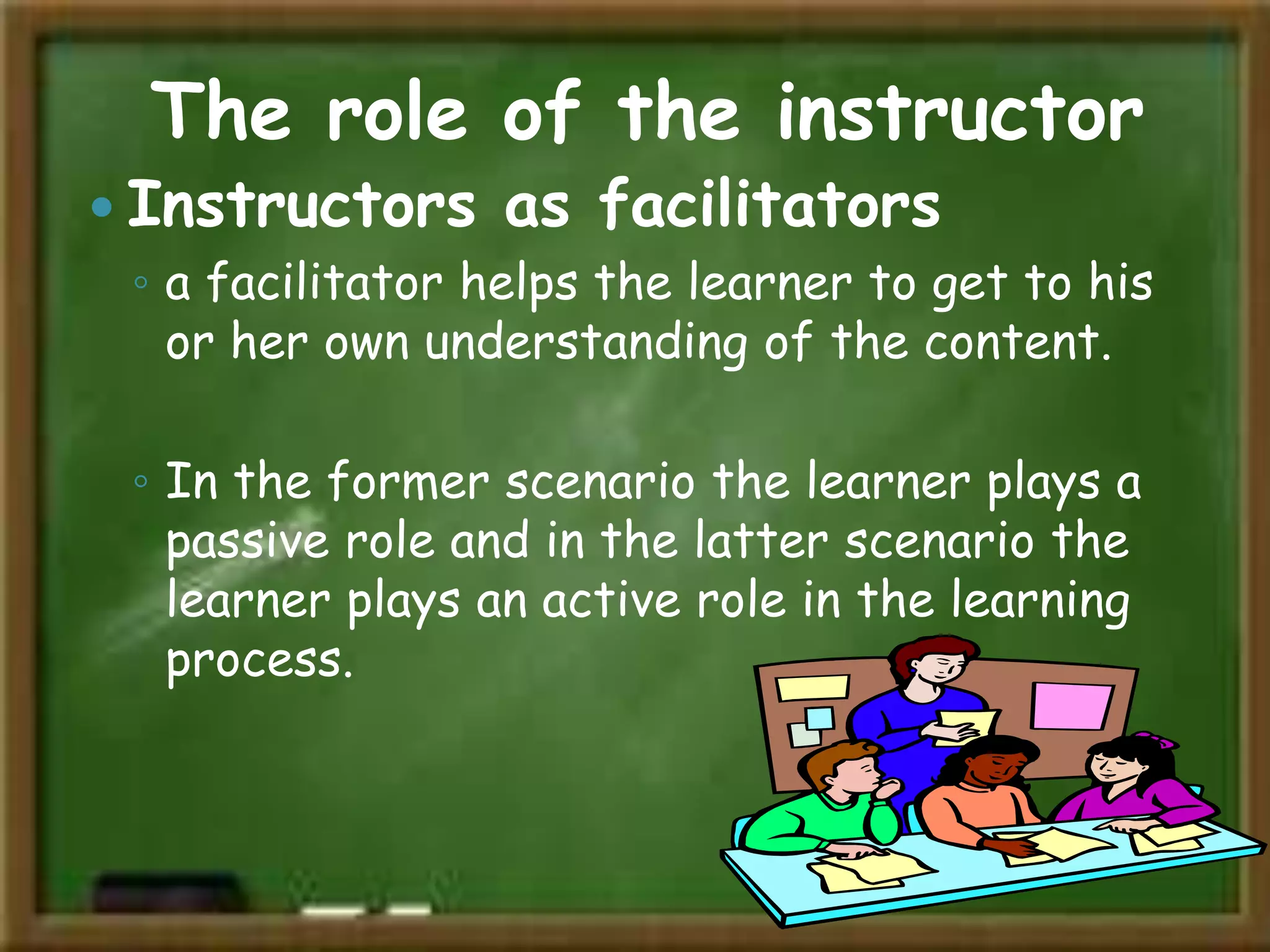The role of the instructor
 Instructors as facilitators
◦ a facilitator helps the learner to get to his
or her own understanding of the content.
◦ In the former scenario the learner plays a
passive role and in the latter scenario the
learner plays an active role in the learning
process.
 