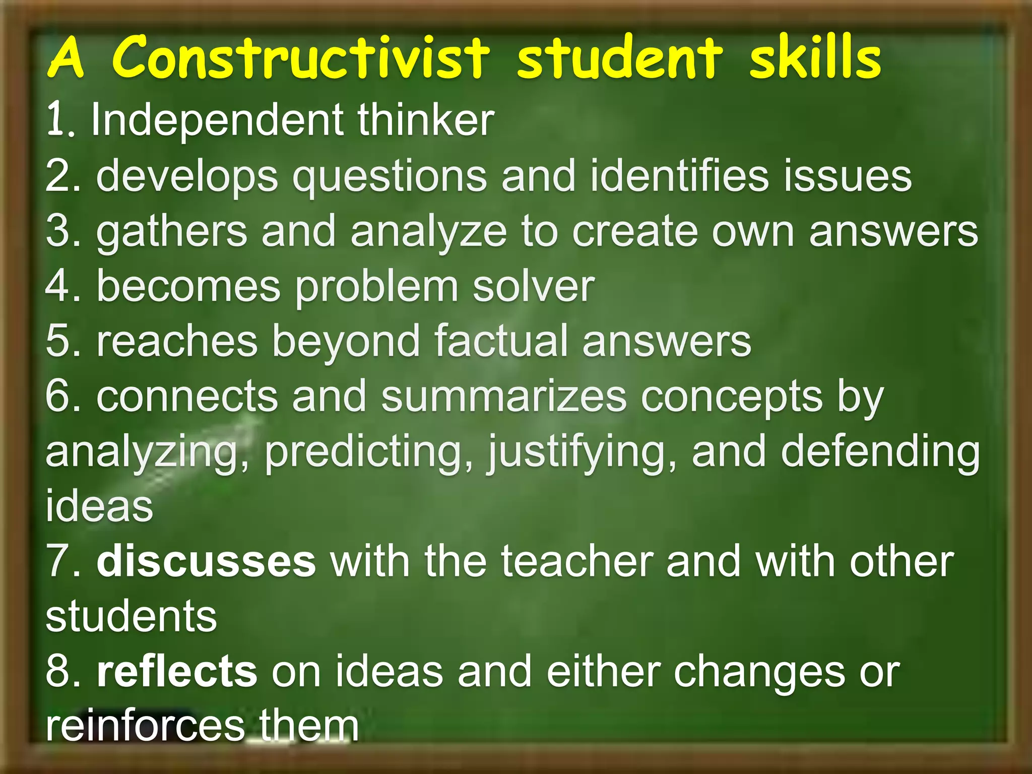 A Constructivist student skills
1. Independent thinker
2. develops questions and identifies issues
3. gathers and analyze to create own answers
4. becomes problem solver
5. reaches beyond factual answers
6. connects and summarizes concepts by
analyzing, predicting, justifying, and defending
ideas
7. discusses with the teacher and with other
students
8. reflects on ideas and either changes or
reinforces them
 
