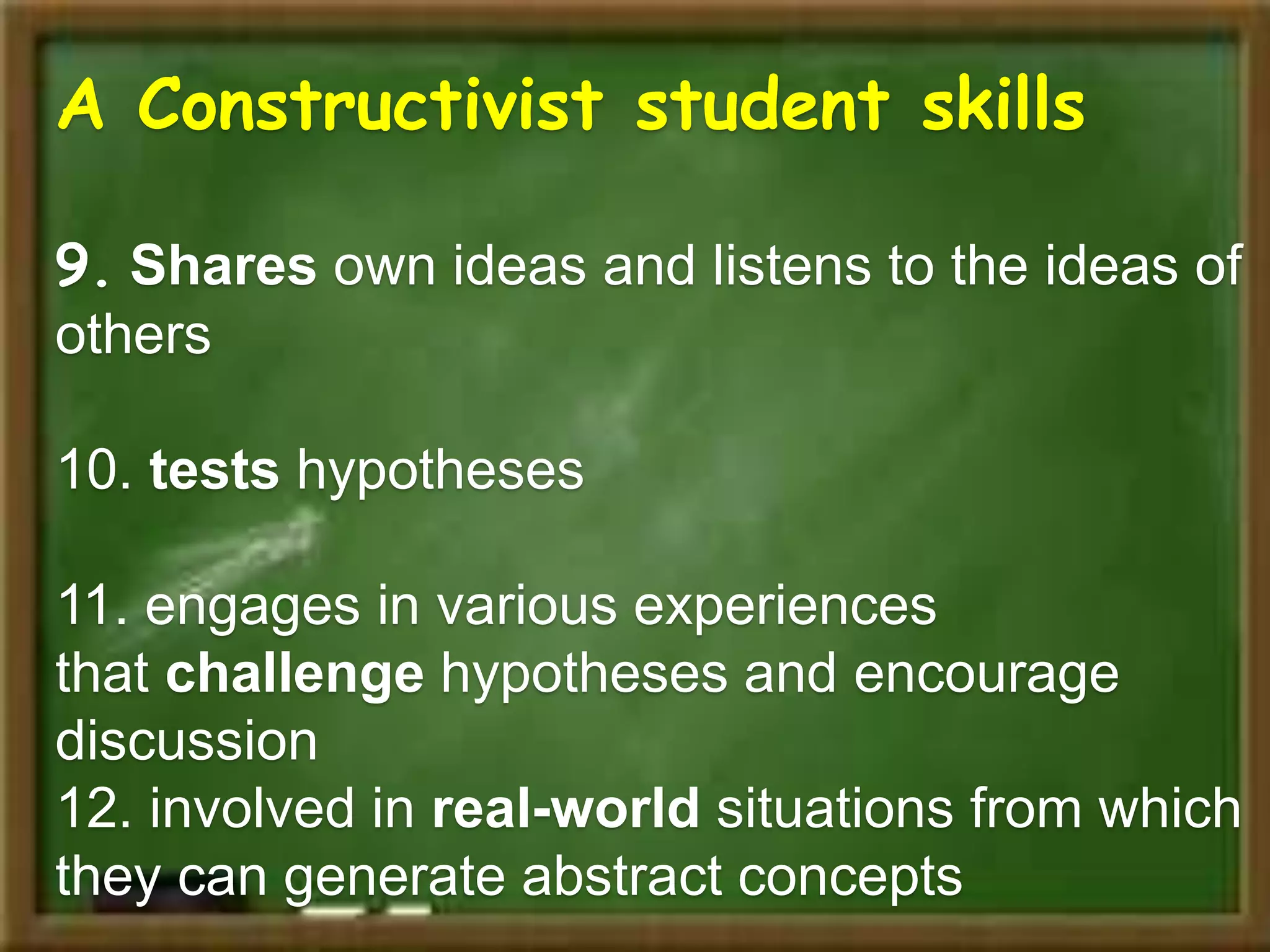 A Constructivist student skills
9. Shares own ideas and listens to the ideas of
others
10. tests hypotheses
11. engages in various experiences
that challenge hypotheses and encourage
discussion
12. involved in real-world situations from which
they can generate abstract concepts
 
