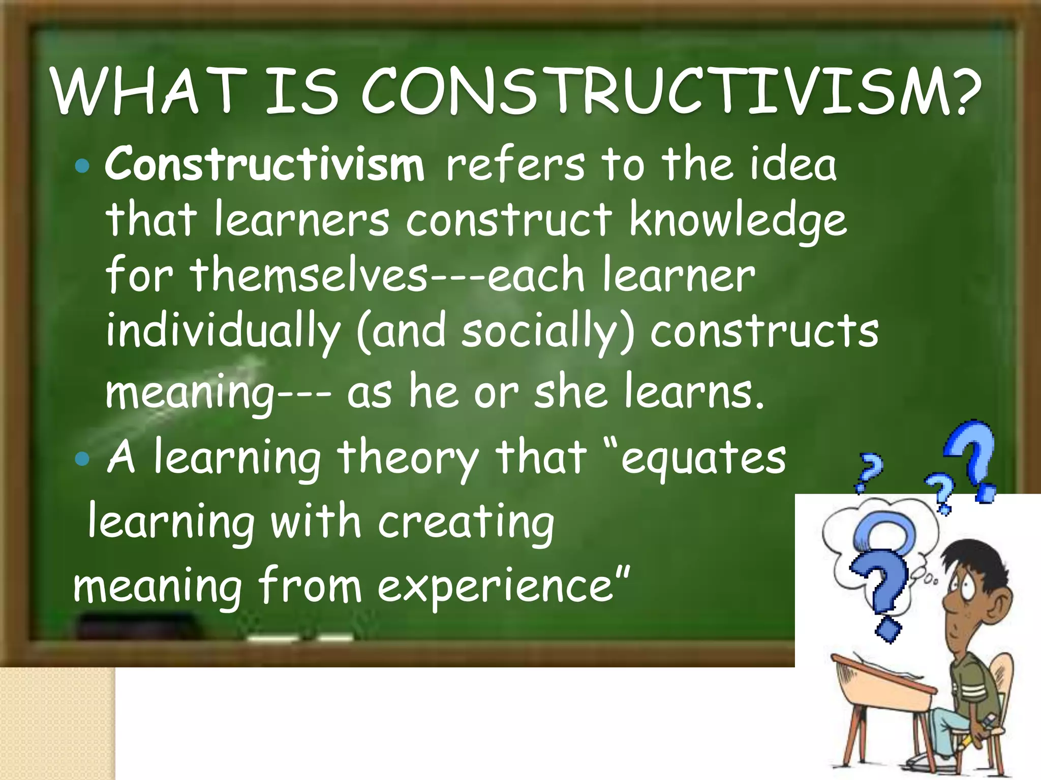 WHAT IS CONSTRUCTIVISM?
 Constructivism refers to the idea
that learners construct knowledge
for themselves---each learner
individually (and socially) constructs
meaning--- as he or she learns.
 A learning theory that “equates
learning with creating
meaning from experience”
 