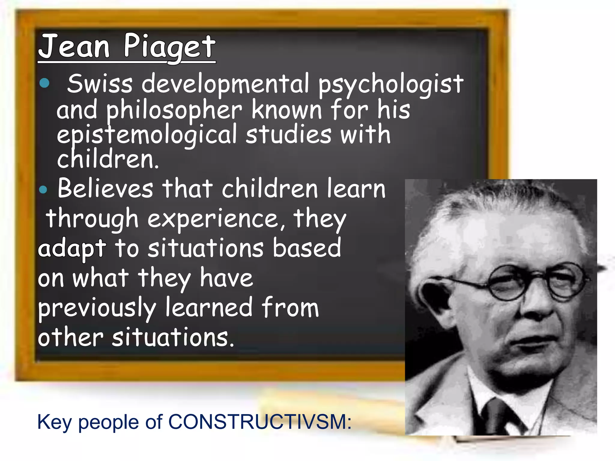  Swiss developmental psychologist
and philosopher known for his
epistemological studies with
children.
 Believes that children learn
through experience, they
to situations based
on what they have
previously learned from
other situations.
Key people of CONSTRUCTIVSM:
 