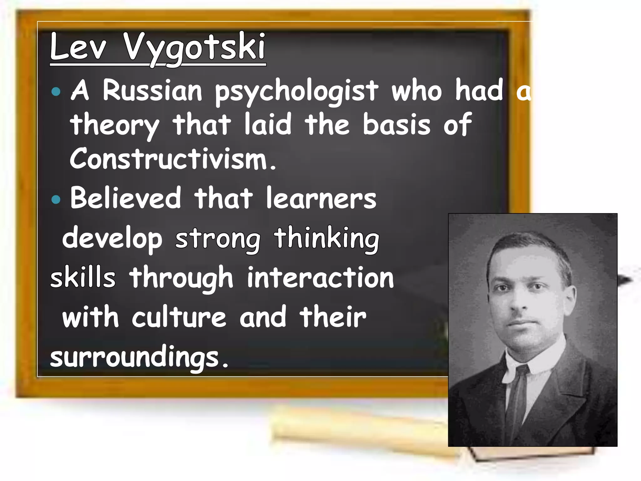 A Russian psychologist who had a
theory that laid the basis of
Constructivism.
 Believed that learners
develop
through interaction
with culture and their
surroundings.
 