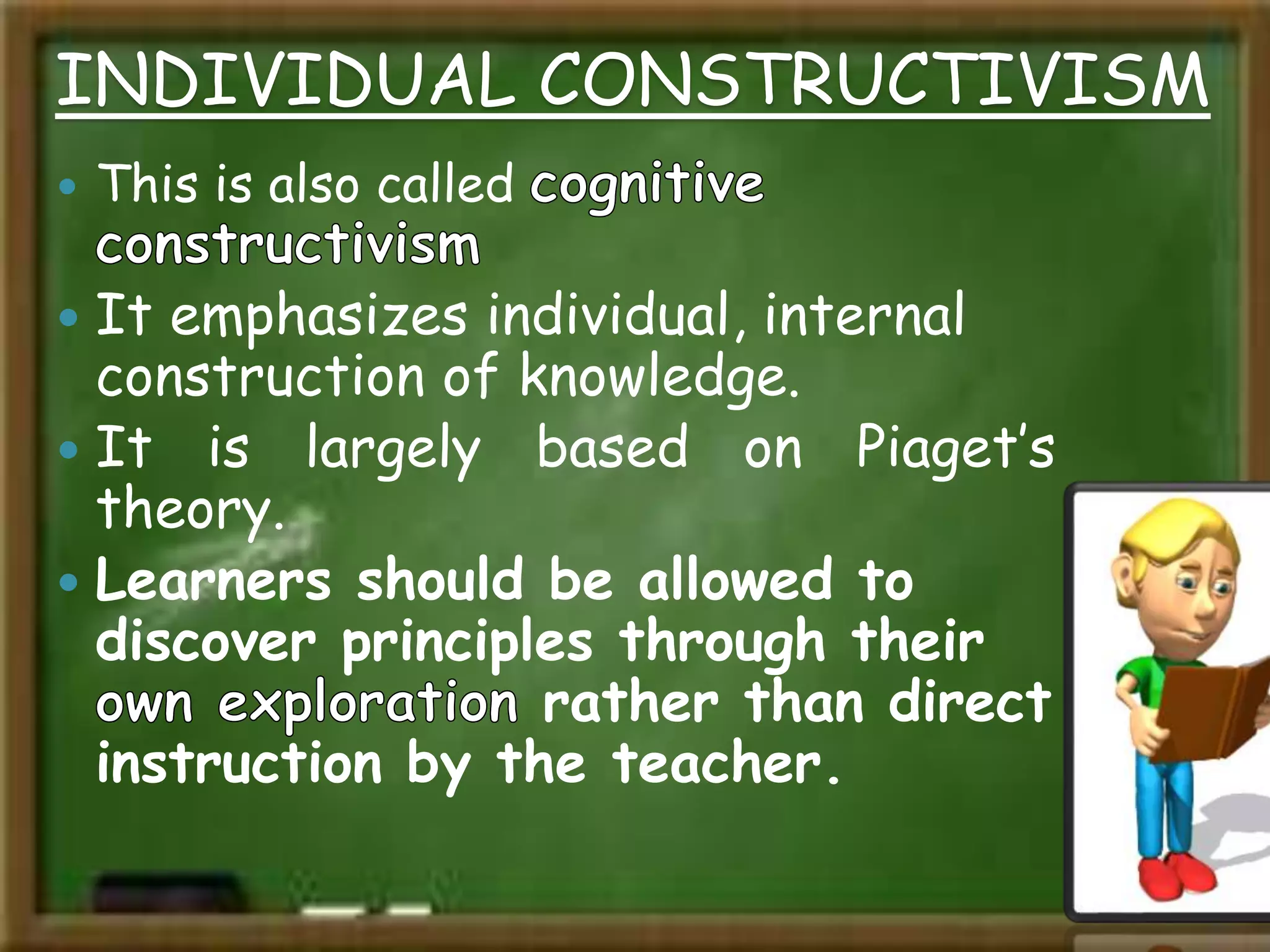 INDIVIDUAL CONSTRUCTIVISM
 This is also called
 It emphasizes individual, internal
construction of knowledge.
 It is largely based on Piaget’s
theory.
 Learners should be allowed to
discover principles through their
rather than direct
instruction by the teacher.
 