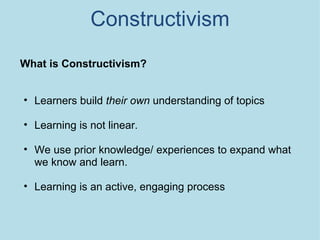 Constructivism What is Constructivism? Learners build  their own  understanding of topics Learning is not linear.  We use prior knowledge/ experiences to expand what we know and learn.  Learning is an active, engaging process 