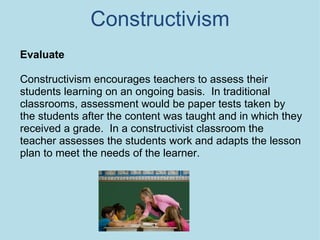 Constructivism Evaluate Constructivism encourages teachers to assess their students learning on an ongoing basis.  In traditional classrooms, assessment would be paper tests taken by the students after the content was taught and in which they received a grade.  In a constructivist classroom the teacher assesses the students work and adapts the lesson plan to meet the needs of the learner. 