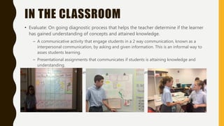 IN THE CLASSROOM
• Evaluate: On going diagnostic process that helps the teacher determine if the learner
has gained understanding of concepts and attained knowledge.
– A communicative activity that engage students in a 2 way communication, known as a
interpersonal communication, by asking and given information. This is an informal way to
asses students learning.
– Presentational assignments that communicates if students is attaining knowledge and
understanding.
– Project base learning assessments that can be used as a summative way to assess students
learning.
 