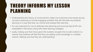 THEORY INFORMS MY LESSON
PLANNING
• Understanding the theory of constructivism, helps me to become more aware during
my lesson planning to include engaging activities that will stimulate my students
learning on a way that they can control and enlarge their learning.
• It’s very important for me to dedicate time planning and ensuring that all 5E’s are
embedded in the lesson along with other learning strategies.
• Lastly, making sure that I have given the students enough time to add content in a
manner that students will feel that they are adding more knowledge in a healthy
manner. Making sure that they are understanding.
 