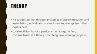 THEORY
• He suggested that through processes of accommodation and
assimilation, individuals construct new knowledge from their
experiences.
• constructivism is not a particular pedagogy. In fact,
constructivism is a theory describing how learning happens,.
 