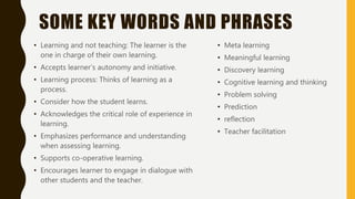 SOME KEY WORDS AND PHRASES
• Learning and not teaching: The learner is the
one in charge of their own learning.
• Accepts learner’s autonomy and initiative.
• Learning process: Thinks of learning as a
process.
• Consider how the student learns.
• Acknowledges the critical role of experience in
learning.
• Emphasizes performance and understanding
when assessing learning.
• Supports co-operative learning.
• Encourages learner to engage in dialogue with
other students and the teacher.
• Meta learning
• Meaningful learning
• Discovery learning
• Cognitive learning and thinking
• Problem solving
• Prediction
• reflection
• Teacher facilitation
 