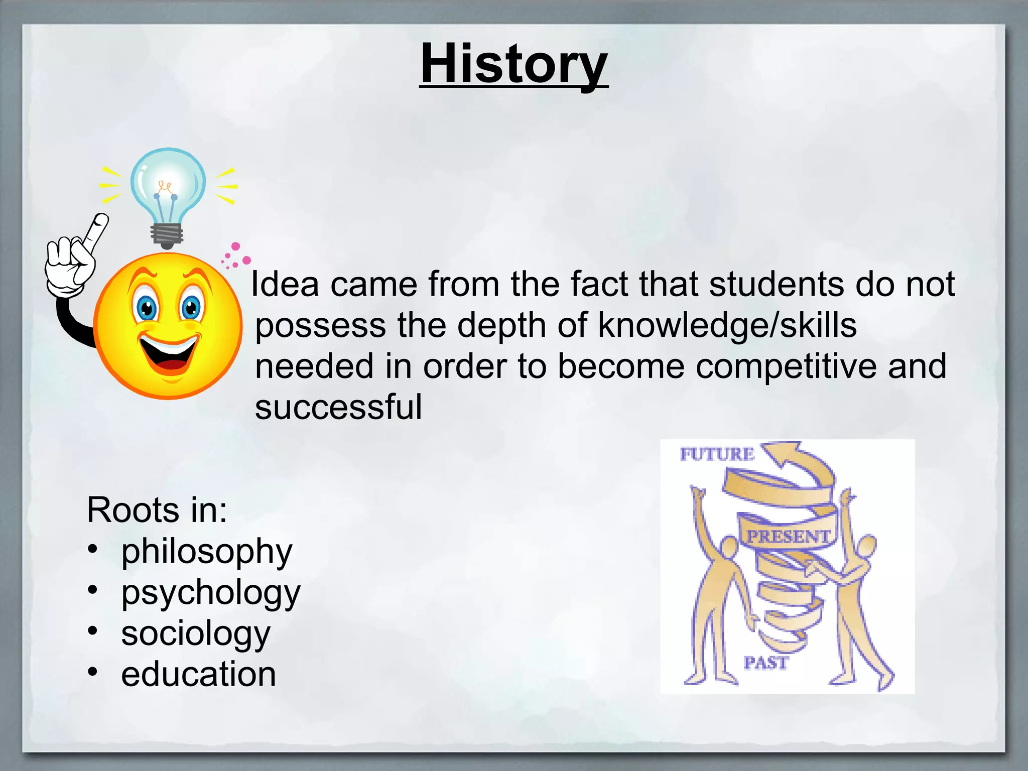 History Idea came from the fact that students do not possess the depth of knowledge/skills needed in order to become competitive and successful Roots in:  philosophy psychology  sociology education 
