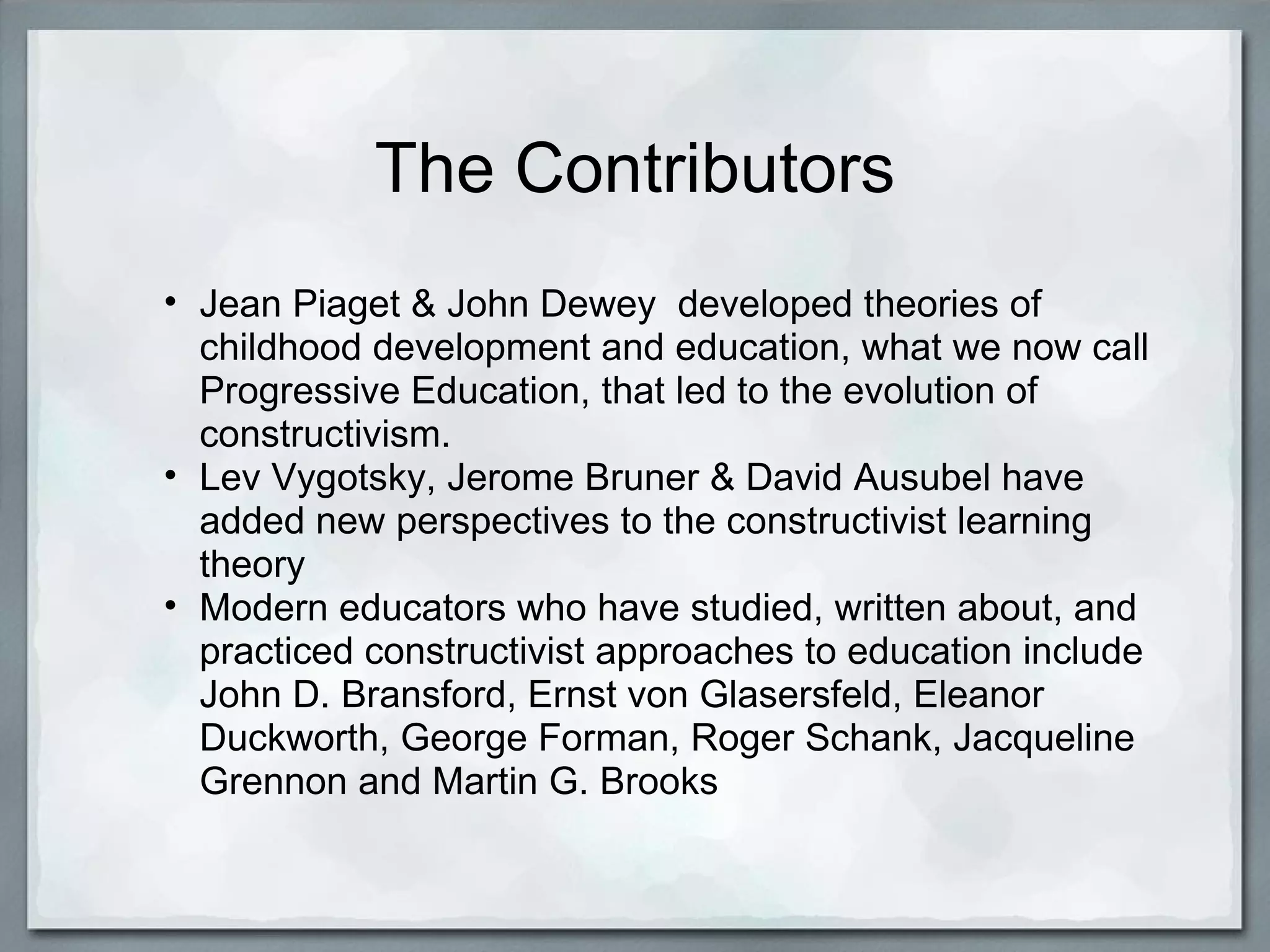 The Contributors Jean Piaget & John Dewey  developed theories of childhood development and education, what we now call Progressive Education, that led to the evolution of constructivism. Lev Vygotsky, Jerome Bruner & David Ausubel have added new perspectives to the constructivist learning theory Modern educators who have studied, written about, and practiced constructivist approaches to education include John D. Bransford, Ernst von Glasersfeld, Eleanor Duckworth, George Forman, Roger Schank, Jacqueline Grennon and Martin G. Brooks 