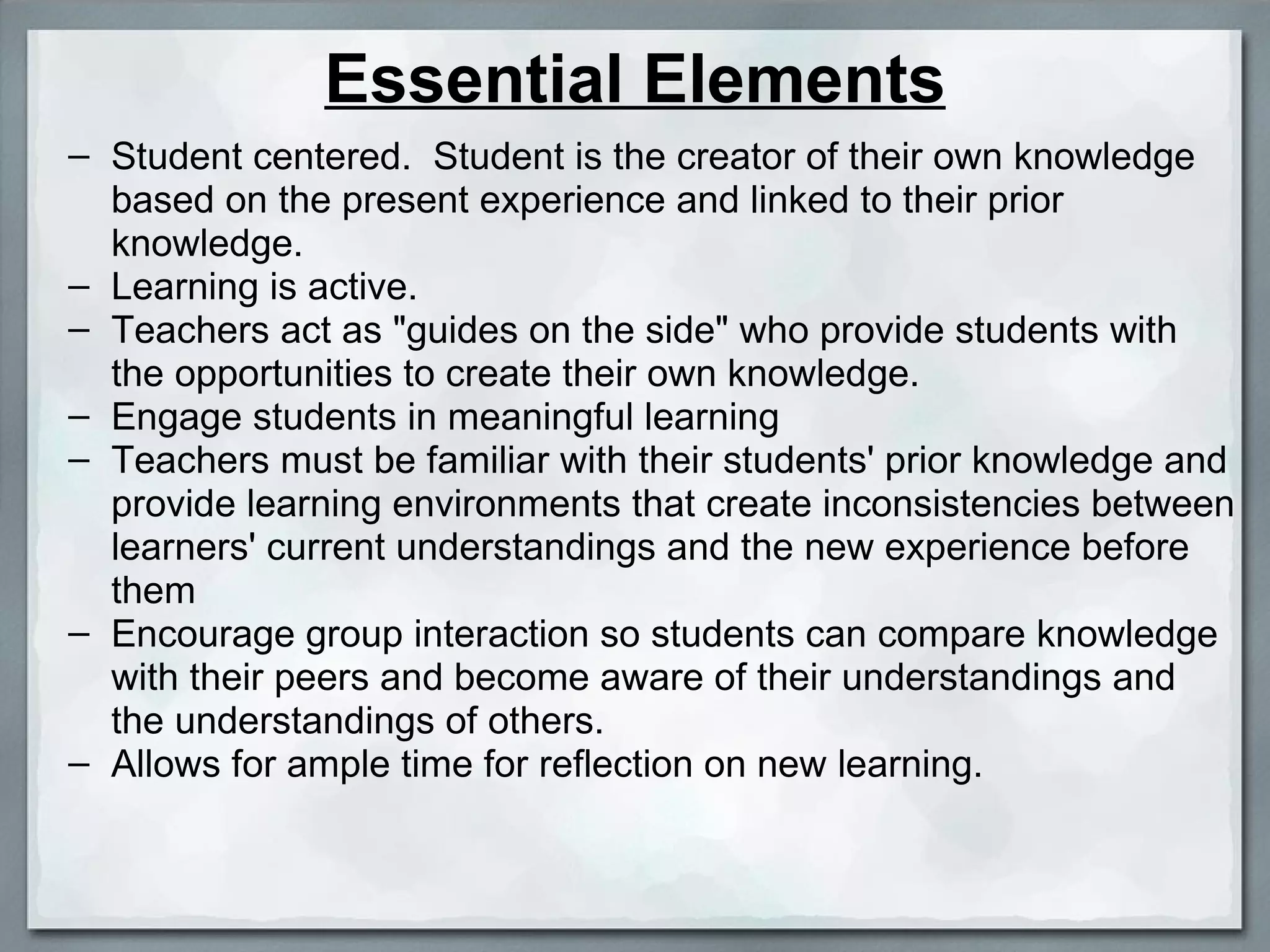 Essential Elements Student centered.  Student is the creator of their own knowledge based on the present experience and linked to their prior knowledge. Learning is active. Teachers act as &quot;guides on the side&quot; who provide students with the opportunities to create their own knowledge. Engage students in meaningful learning Teachers must be familiar with their students' prior knowledge and provide learning environments that create inconsistencies between learners' current understandings and the new experience before them Encourage group interaction so students can compare knowledge with their peers and become aware of their understandings and the understandings of others. Allows for ample time for reflection on new learning. 