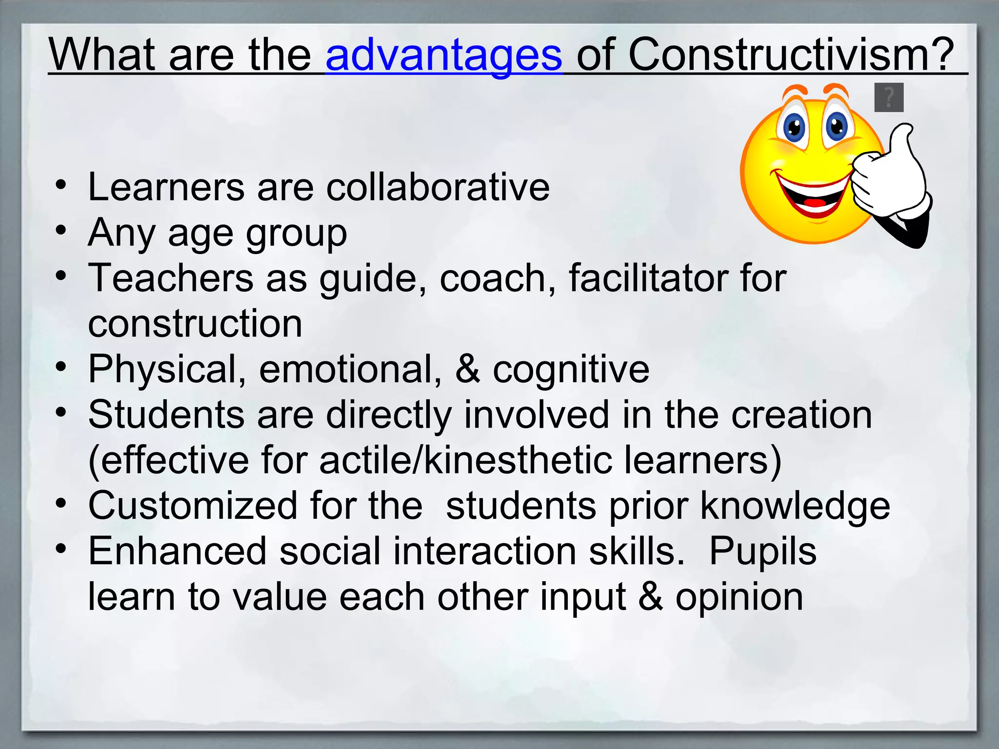 What are the  advantages  of Constructivism?  Learners are collaborative Any age group  Teachers as guide, coach, facilitator for construction Physical, emotional, & cognitive  Students are directly involved in the creation (effective for actile/kinesthetic learners)  Customized for the  students prior knowledge Enhanced social interaction skills.  Pupils learn to value each other input & opinion 