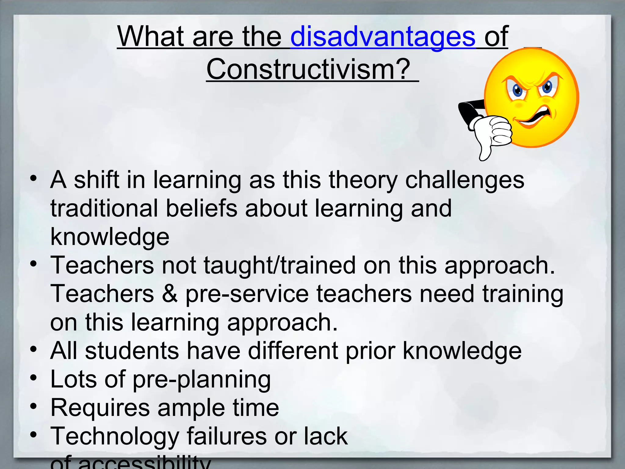 What are the  disadvantages  of Constructivism?  A shift in learning as this theory challenges traditional beliefs about learning and knowledge Teachers not taught/trained on this approach. Teachers & pre-service teachers need training on this learning approach. All students have different prior knowledge  Lots of pre-planning Requires ample time Technology failures or lack  of accessibility 
