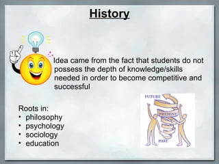 History Idea came from the fact that students do not possess the depth of knowledge/skills needed in order to become competitive and successful Roots in:  philosophy psychology  sociology education 