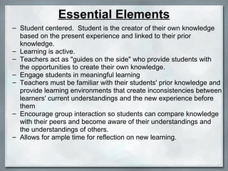 Essential Elements Student centered.  Student is the creator of their own knowledge based on the present experience and linked to their prior knowledge. Learning is active. Teachers act as "guides on the side" who provide students with the opportunities to create their own knowledge. Engage students in meaningful learning Teachers must be familiar with their students' prior knowledge and provide learning environments that create inconsistencies between learners' current understandings and the new experience before them Encourage group interaction so students can compare knowledge with their peers and become aware of their understandings and the understandings of others. Allows for ample time for reflection on new learning. 