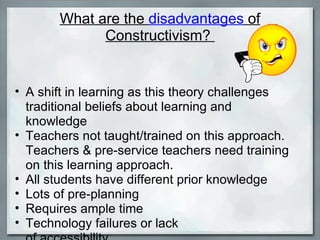 What are the  disadvantages  of Constructivism?  A shift in learning as this theory challenges traditional beliefs about learning and knowledge Teachers not taught/trained on this approach. Teachers & pre-service teachers need training on this learning approach. All students have different prior knowledge  Lots of pre-planning Requires ample time Technology failures or lack  of accessibility 