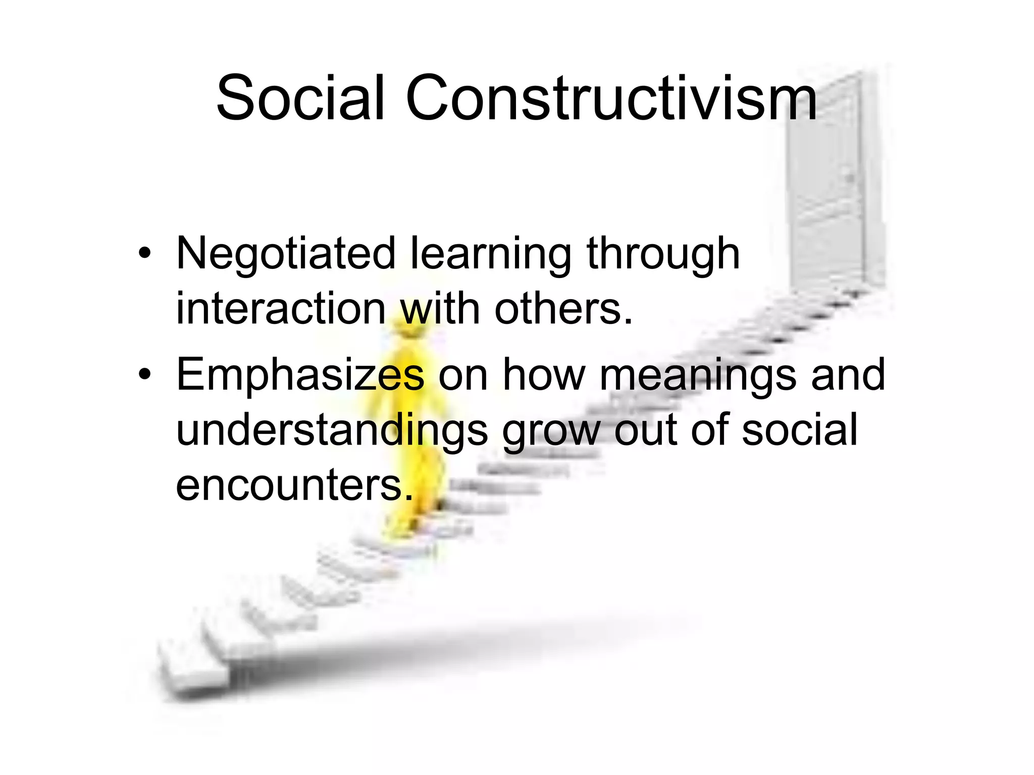 Social Constructivism
• Negotiated learning through
interaction with others.
• Emphasizes on how meanings and
understandings grow out of social
encounters.
 