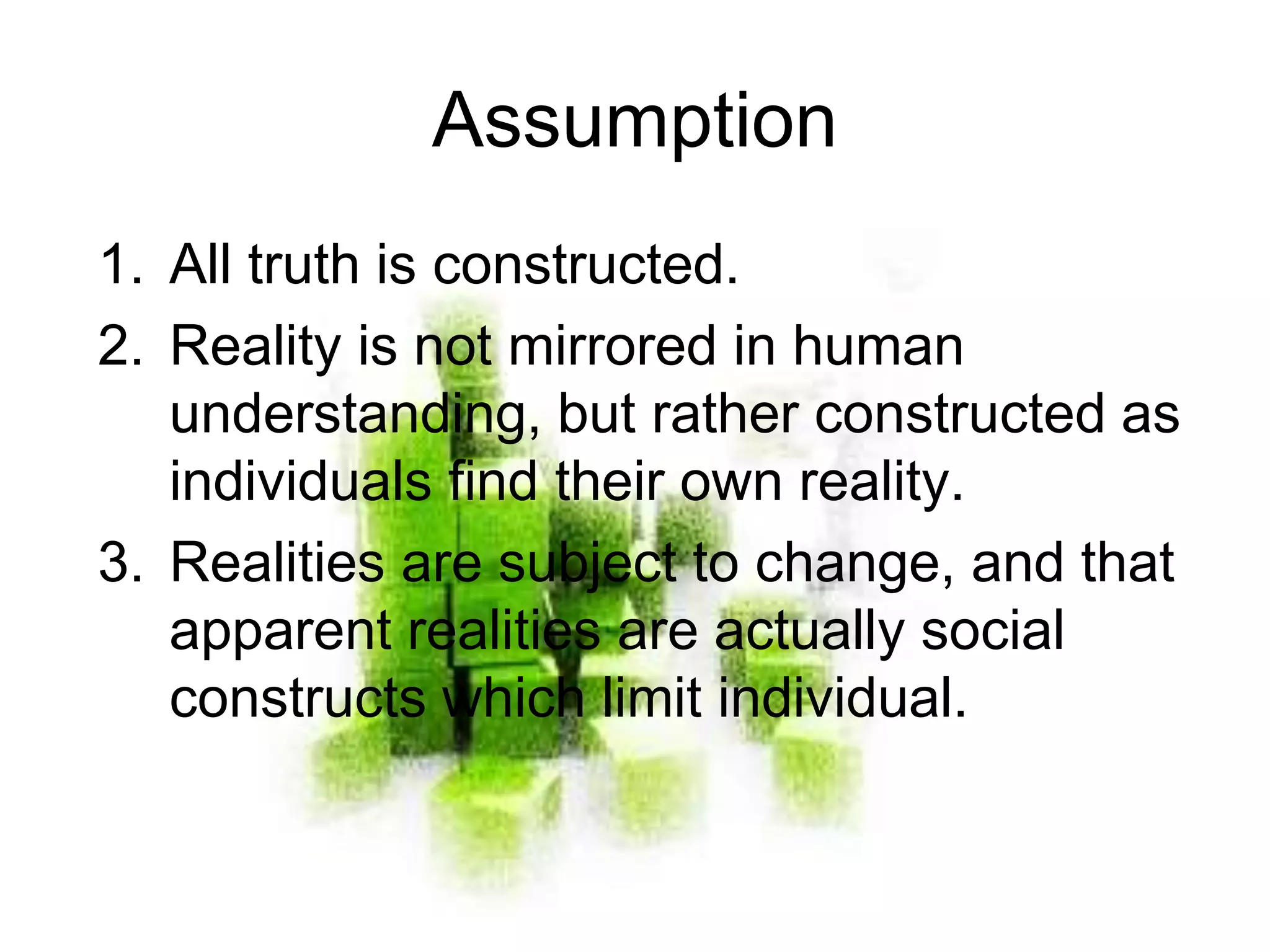 Assumption
1. All truth is constructed.
2. Reality is not mirrored in human
understanding, but rather constructed as
individuals find their own reality.
3. Realities are subject to change, and that
apparent realities are actually social
constructs which limit individual.
 