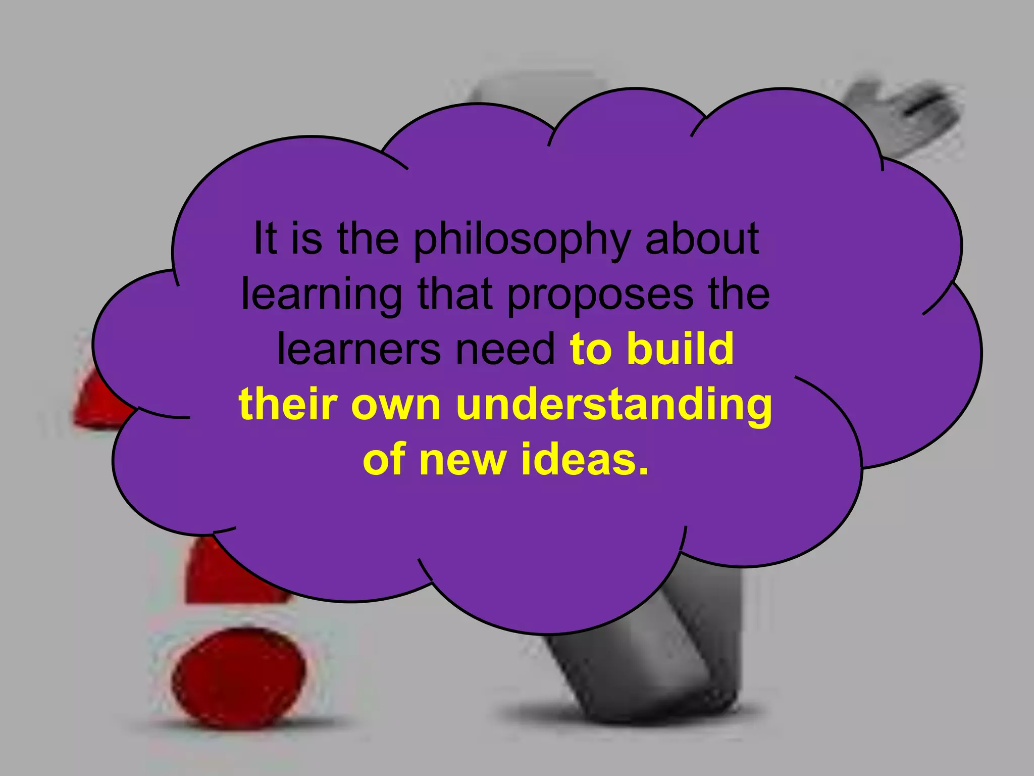 It is the philosophy about
learning that proposes the
learners need to build
their own understanding
of new ideas.
 