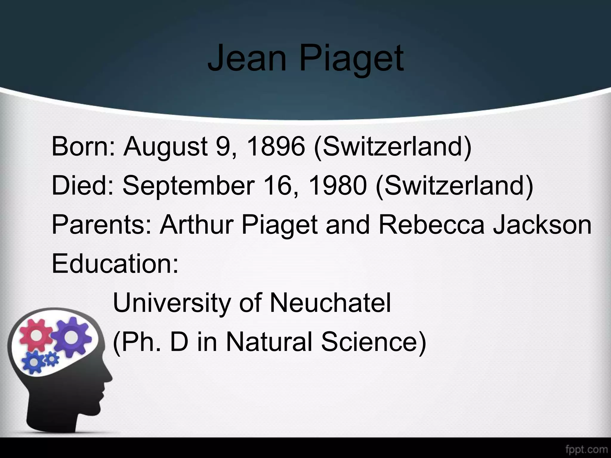 Jean Piaget
Born: August 9, 1896 (Switzerland)
Died: September 16, 1980 (Switzerland)
Parents: Arthur Piaget and Rebecca Jackson
Education:
University of Neuchatel
(Ph. D in Natural Science)
 
