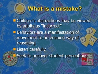 What is a mistake? Children’s abstractions may be viewed by adults as “incorrect” Behaviors are a manifestation of movement to an ensuing way of reasoning Listen carefully Seek to uncover student perceptions 