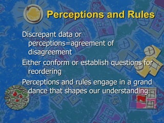 Perceptions and Rules Discrepant data or perceptions=agreement of disagreement Either conform or establish questions for reordering Perceptions and rules engage in a grand dance that shapes our understanding 