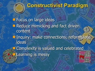 Constructivist Paradigm Focus on large ideas Reduce mimicking and fact driven content Inquiry: make connections; reformulate ideas Complexity is valued and celebrated Learning is messy 