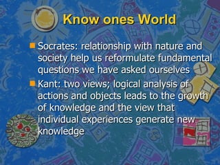 Know ones World Socrates: relationship with nature and society help us reformulate fundamental questions we have asked ourselves Kant: two views; logical analysis of actions and objects leads to the growth of knowledge and the view that individual experiences generate new knowledge 