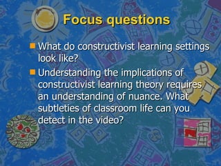 Focus questions What do constructivist learning settings look like? Understanding the implications of constructivist learning theory requires an understanding of nuance. What subtleties of classroom life can you detect in the video? 