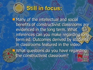 Still in focus: Many of the intellectual and social benefits of constructivist classrooms are evidenced in the long term. What inferences can you make regarding long term ed. Outcomes derived by students in classrooms featured in the video? What questions do you have regarding the constructivist classroom? 