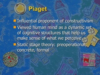 Piaget Influential proponent of constructivism Viewed human mind as a dynamic set of cognitive structures that help us make sense of what we perceive Static stage theory: preoperational, concrete, formal 