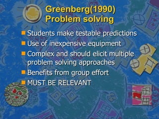 Greenberg(1990) Problem solving  Students make testable predictions Use of inexpensive equipment Complex and should elicit multiple problem solving approaches Benefits from group effort MUST BE RELEVANT 