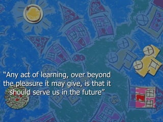 “Any act of learning, over beyond the pleasure it may give, is that it should serve us in the future” 