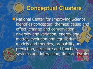 Conceptual Clusters National Center for Improving Science identifies conceptual themes: cause and effect, change and conservation, diversity and variation, energy and matter, evolution and equilibrium, models and theories, probability and prediction, structure and function, systems and interaction, time and scale 