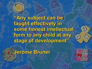“ Any subject can be taught effectively in some honest intellectual form to any child at any stage of development” Jerome Bruner 