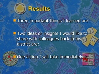 Results Three important things I learned are: Two ideas or insights I would like to share with colleagues back in my district are: One action I will take immediately is: 