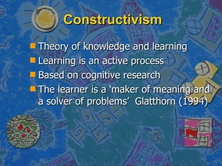 Constructivism Theory of knowledge and learning Learning is an active process Based on cognitive research The learner is a ‘maker of meaning and a solver of problems’  Glatthorn (1994) 